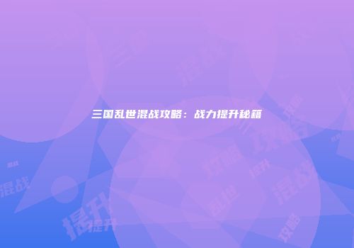 三国乱世混战攻略：战力提升秘籍