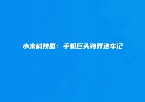 小米科技园：手机巨头跨界造车记