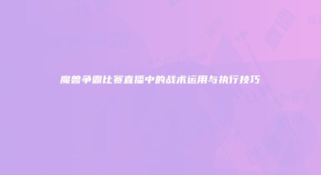 魔兽争霸比赛直播中的战术运用与执行技巧