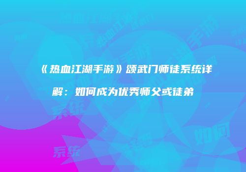 《热血江湖手游》颂武门师徒系统详解：如何成为优秀师父或徒弟