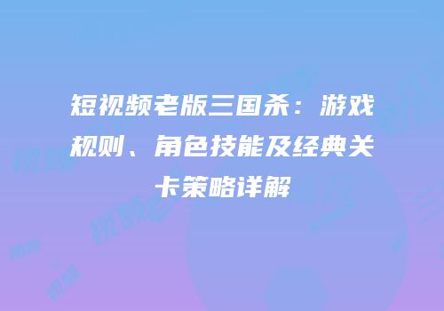 短视频老版三国杀：游戏规则、角色技能及经典关卡策略详解