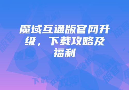 魔域互通版官网升级，下载攻略及福利