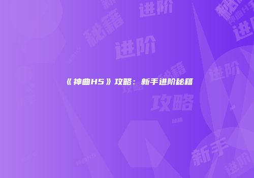 《神曲H5》攻略：新手进阶秘籍