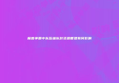 魔兽争霸中队伍编队对资源管理有何影响