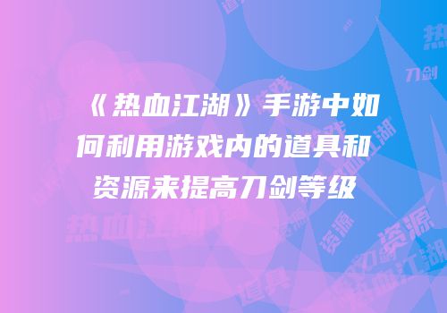 《热血江湖》手游中如何利用游戏内的道具和资源来提高刀剑等级