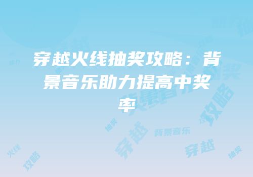穿越火线抽奖攻略：背景音乐助力提高中奖率