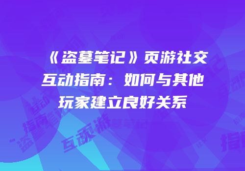 《盗墓笔记》页游社交互动指南：如何与其他玩家建立良好关系
