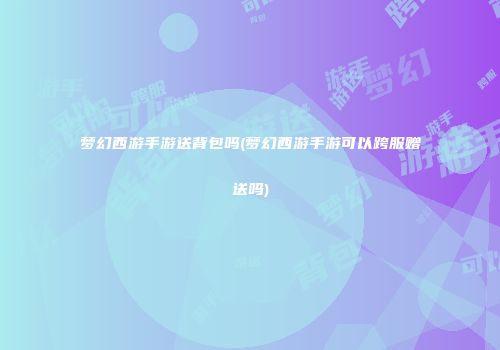 梦幻西游手游送背包吗(梦幻西游手游可以跨服赠送吗)
