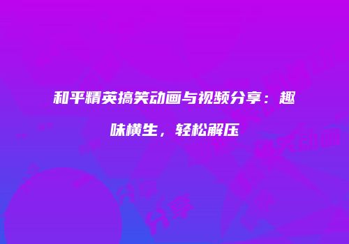 和平精英搞笑动画与视频分享：趣味横生，轻松解压