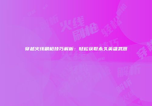 穿越火线刷枪技巧解析：轻松获取永久英雄武器