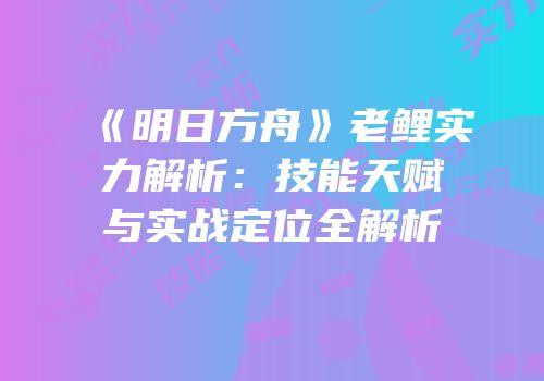 《明日方舟》老鲤实力解析：技能天赋与实战定位全解析