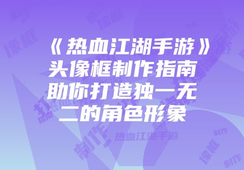 《热血江湖手游》头像框制作指南助你打造独一无二的角色形象