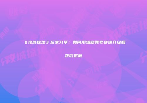《攻城掠地》玩家分享：如何用辅助账号快速升级和获取资源