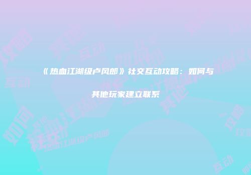 《热血江湖级卢风郎》社交互动攻略：如何与其他玩家建立联系