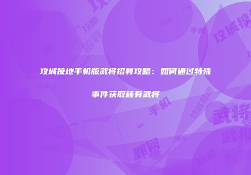 攻城掠地手机版武将招募攻略:如何通过特殊事件获取稀有武将