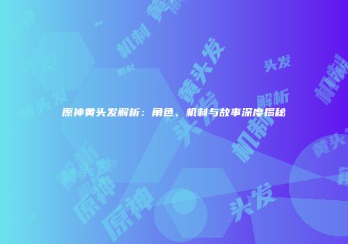 原神黄头发解析：角色、机制与故事深度揭秘