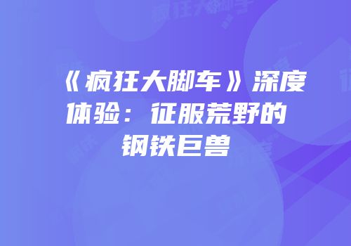 《疯狂大脚车》深度体验：征服荒野的钢铁巨兽
