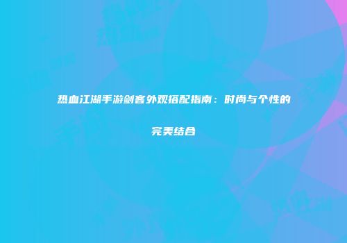 热血江湖手游剑客外观搭配指南：时尚与个性的完美结合