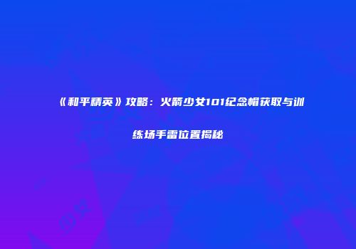 《和平精英》攻略：火箭少女101纪念帽获取与训练场手雷位置揭秘