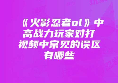 《火影忍者ol》中高战力玩家对打视频中常见的误区有哪些