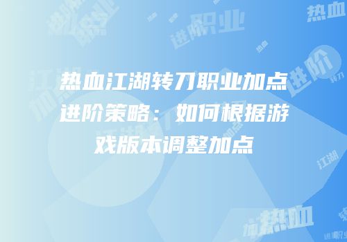 热血江湖转刀职业加点进阶策略:如何根据游戏版本调整加点