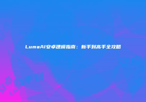 LumaAI安卓建模指南：新手到高手全攻略