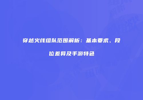 穿越火线组队范围解析：基本要求、段位差异及手游特色