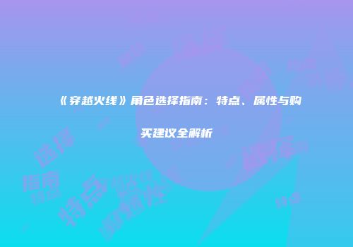 《穿越火线》角色选择指南：特点、属性与购买建议全解析