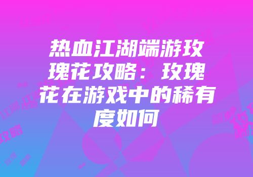 热血江湖端游玫瑰花攻略:玫瑰花在游戏中的稀有度如何