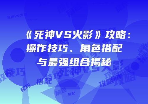 《死神VS火影》攻略：操作技巧、角色搭配与最强组合揭秘