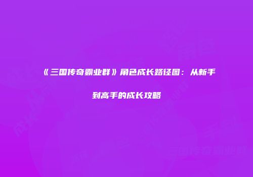 《三国传奇霸业群》角色成长路径图：从新手到高手的成长攻略