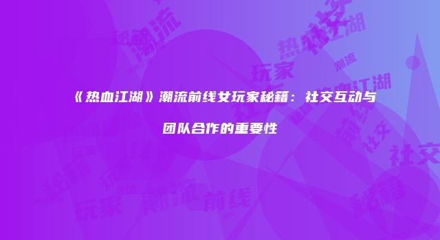 《热血江湖》潮流前线女玩家秘籍：社交互动与团队合作的重要性