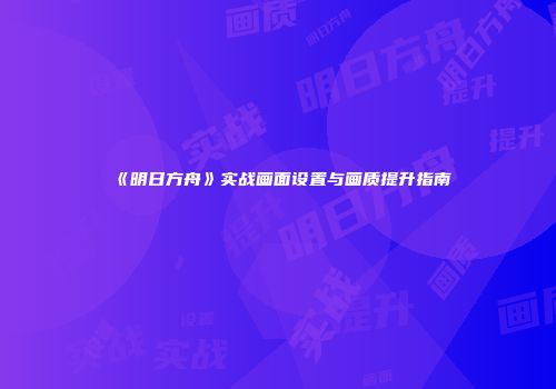 《明日方舟》实战画面设置与画质提升指南