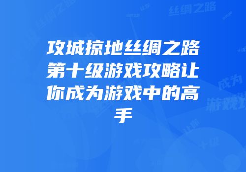 攻城掠地丝绸之路第十级游戏攻略让你成为游戏中的高手