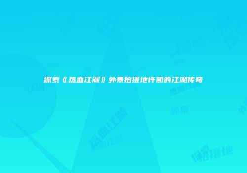 探索《热血江湖》外景拍摄地许凯的江湖传奇