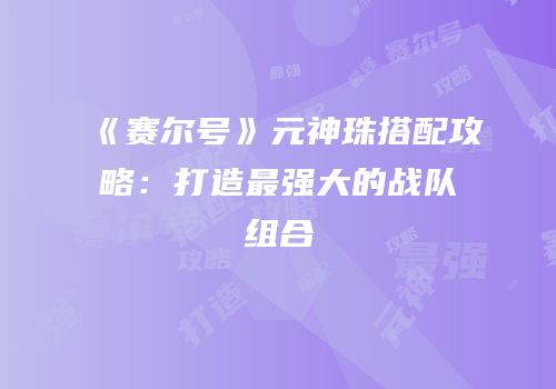 《赛尔号》元神珠搭配攻略：打造最强大的战队组合