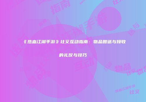 《热血江湖手游》社交互动指南：物品赠送与接收的礼仪与技巧