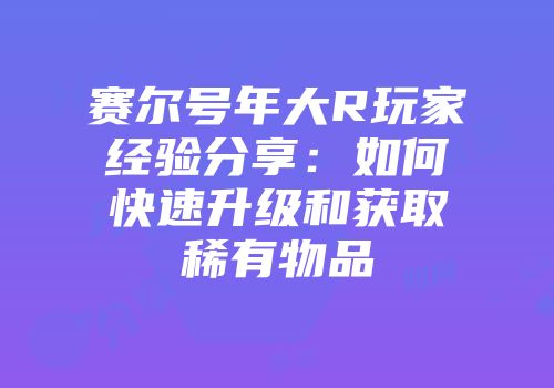 赛尔号年大R玩家经验分享：如何快速升级和获取稀有物品