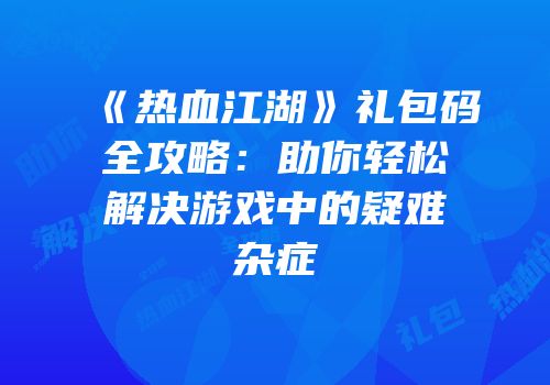 《热血江湖》礼包码全攻略：助你轻松解决游戏中的疑难杂症