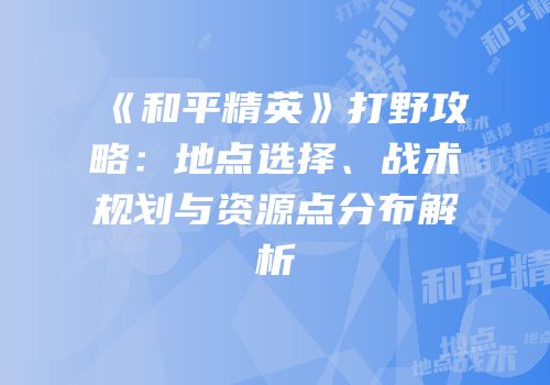 《和平精英》打野攻略：地点选择、战术规划与资源点分布解析