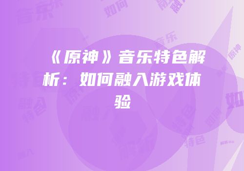 《原神》音乐特色解析：如何融入游戏体验