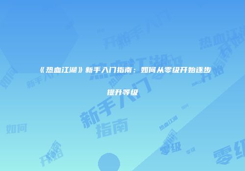 《热血江湖》新手入门指南：如何从零级开始逐步提升等级