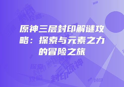 原神三层封印解谜攻略：探索与元素之力的冒险之旅