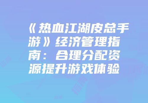 《热血江湖皮总手游》经济管理指南：合理分配资源提升游戏体验