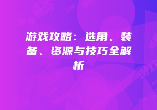 游戏攻略：选角、装备、资源与技巧全解析