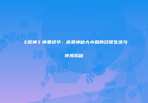 《原神》神里绫华：高贵神秘大小姐的日常生活与传闻揭秘