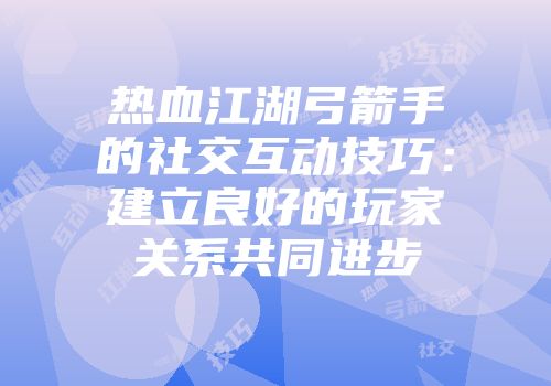 热血江湖弓箭手的社交互动技巧：建立良好的玩家关系共同进步