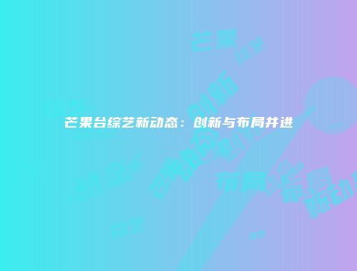 芒果台综艺新动态：创新与布局并进