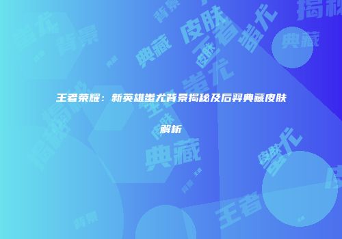 王者荣耀：新英雄蚩尤背景揭秘及后羿典藏皮肤解析