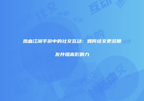 热血江湖手游中的社交互动：如何结交更多朋友并提高影响力
